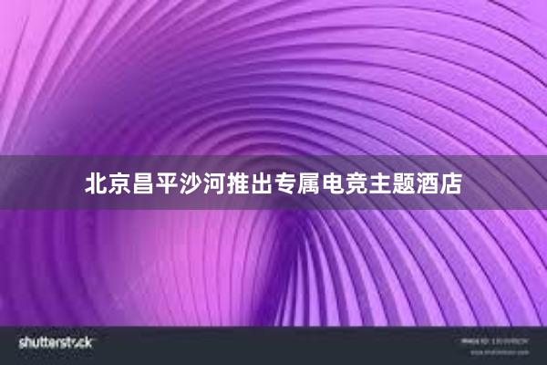 北京昌平沙河推出专属电竞主题酒店